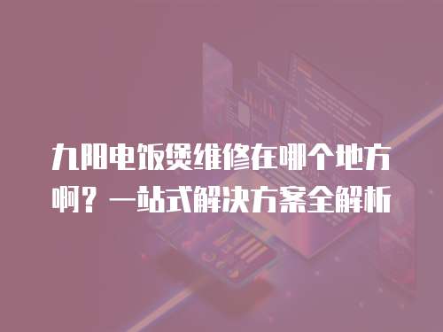九陽電飯煲維修在哪個地方啊？一站式解決方案全解析
