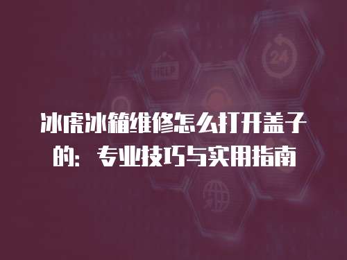 冰虎冰箱維修怎么打開蓋子的：專業技巧與實用指南
