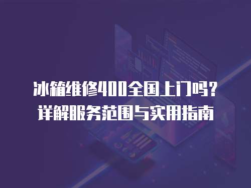 冰箱維修400全國上門嗎？詳解服務(wù)范圍與實用指南