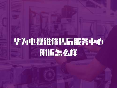 華為電視維修售后服務中心附近怎么樣