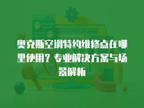 奧克斯空調特約維修點在哪里使用？專業(yè)解決方案與場景解析