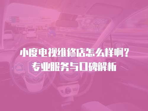 小度電視維修店怎么樣啊？專業(yè)服務(wù)與口碑解析