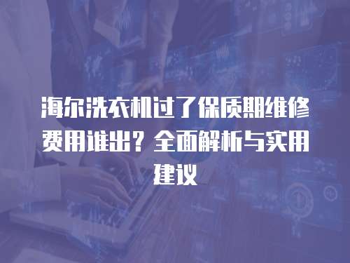 海爾洗衣機過了保質期維修費用誰出？全面解析與實用建議