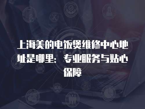 上海美的電飯煲維修中心地址是哪里：專業服務與貼心保障