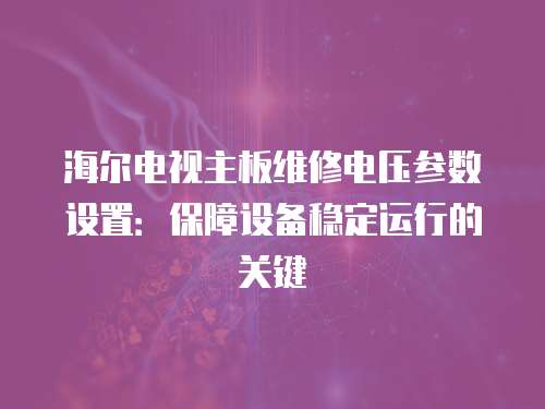 海爾電視主板維修電壓參數設置：保障設備穩定運行的關鍵