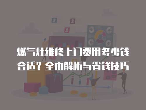 燃氣灶維修上門費用多少錢合適？全面解析與省錢技巧