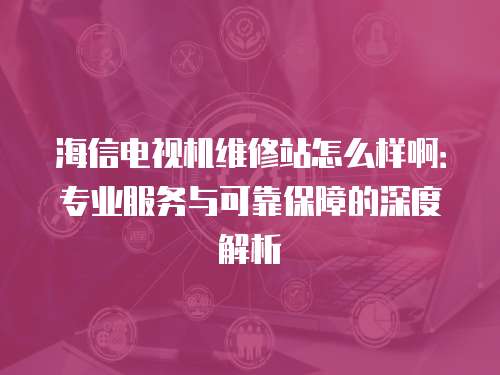 海信電視機(jī)維修站怎么樣?。簩I(yè)服務(wù)與可靠保障的深度解析