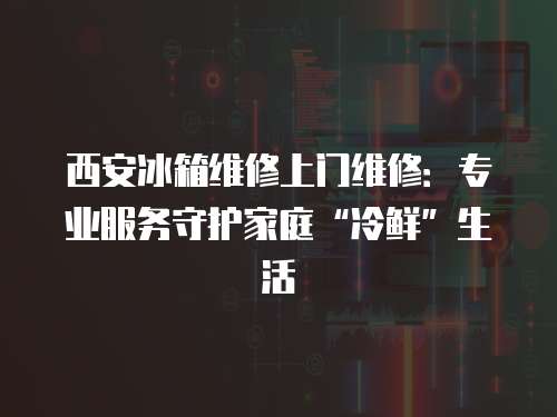 西安冰箱維修上門維修：專業(yè)服務(wù)守護(hù)家庭“冷鮮”生活
