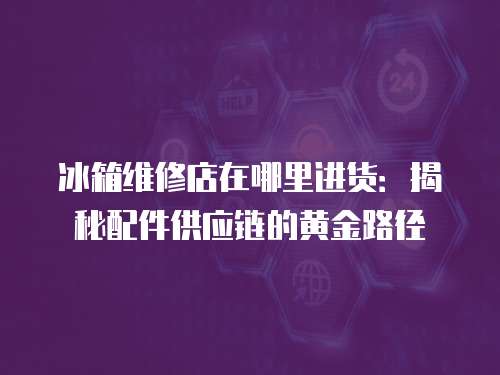 冰箱維修店在哪里進貨：揭秘配件供應鏈的黃金路徑