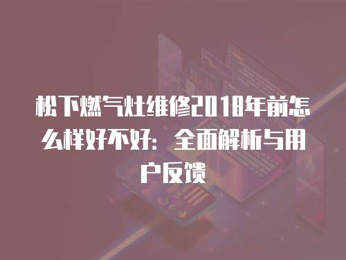 松下燃?xì)庠罹S修2018年前怎么樣好不好：全面解析與用戶反饋