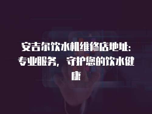 安吉爾飲水機維修店地址：專業服務，守護您的飲水健康