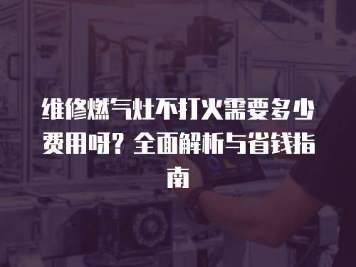 維修燃氣灶不打火需要多少費用呀？全面解析與省錢指南
