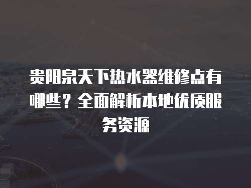 貴陽泉天下熱水器維修點有哪些？全面解析本地優質服務資源
