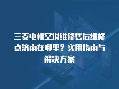 三菱電機(jī)空調(diào)維修售后維修點(diǎn)濟(jì)南在哪里？實(shí)用指南與解決方案