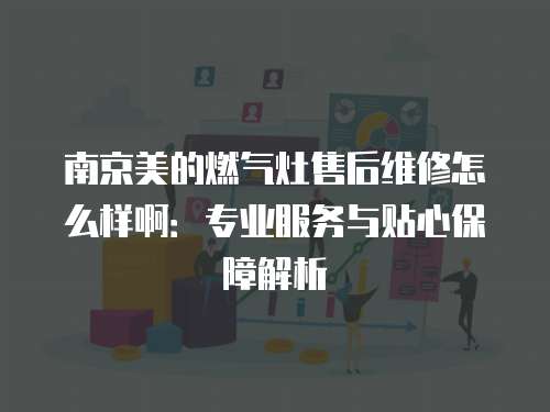 南京美的燃氣灶售后維修怎么樣啊：專業服務與貼心保障解析