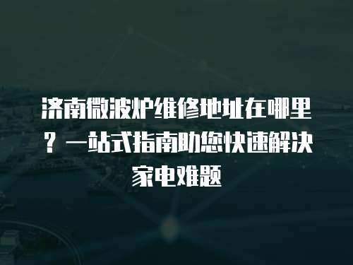 濟南微波爐維修地址在哪里？一站式指南助您快速解決家電難題