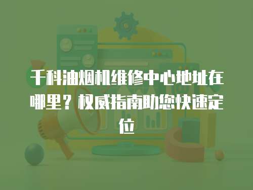 千科油煙機維修中心地址在哪里？權威指南助您快速定位