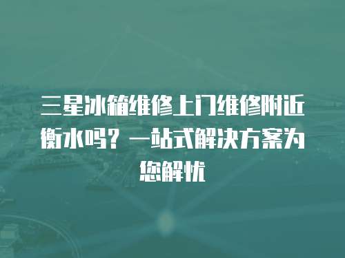 三星冰箱維修上門維修附近衡水嗎？一站式解決方案為您解憂