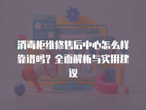 消毒柜維修售后中心怎么樣靠譜嗎？全面解析與實用建議