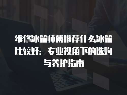 維修冰箱師傅推薦什么冰箱比較好：專業視角下的選購與養護指南