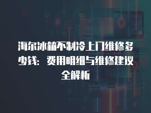 海爾冰箱不制冷上門維修多少錢：費(fèi)用明細(xì)與維修建議全解析