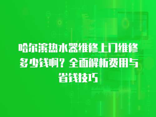 哈爾濱熱水器維修上門維修多少錢啊？全面解析費用與省錢技巧
