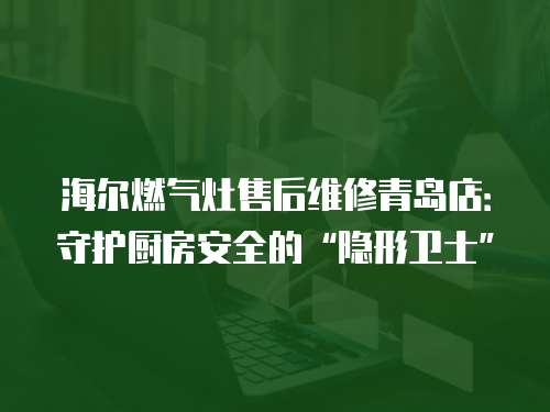 海爾燃氣灶售后維修青島店：守護廚房安全的“隱形衛士”