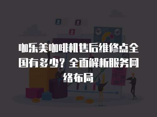 咖樂美咖啡機售后維修點全國有多少？全面解析服務網絡布局