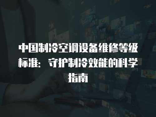 中國制冷空調設備維修等級標準：守護制冷效能的科學指南