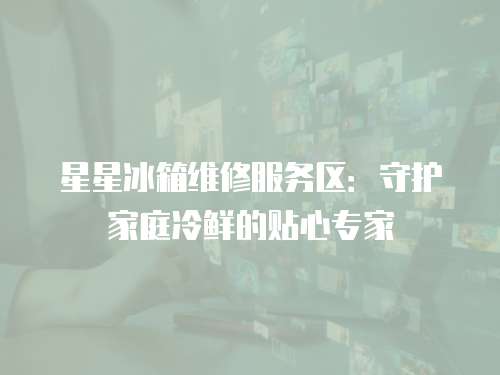 星星冰箱維修服務區：守護家庭冷鮮的貼心專家