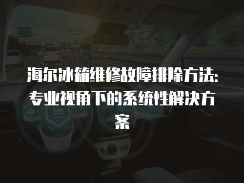 海爾冰箱維修故障排除方法：專業視角下的系統性解決方案