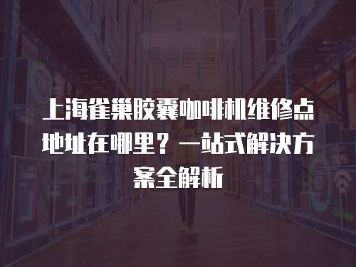 上海雀巢膠囊咖啡機維修點地址在哪里？一站式解決方案全解析