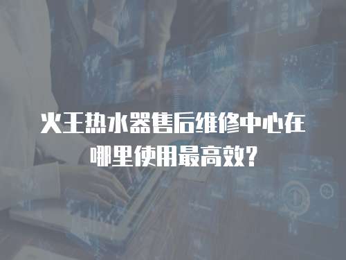 火王熱水器售后維修中心在哪里使用最高效？