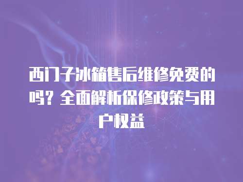 西門子冰箱售后維修免費的嗎？全面解析保修政策與用戶權益