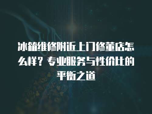 冰箱維修附近上門修董店怎么樣？專業服務與性價比的平衡之道