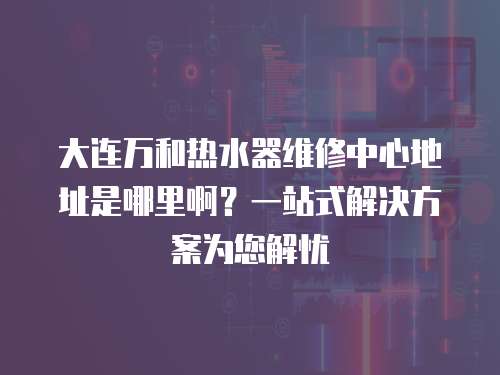 大連萬和熱水器維修中心地址是哪里啊？一站式解決方案為您解憂