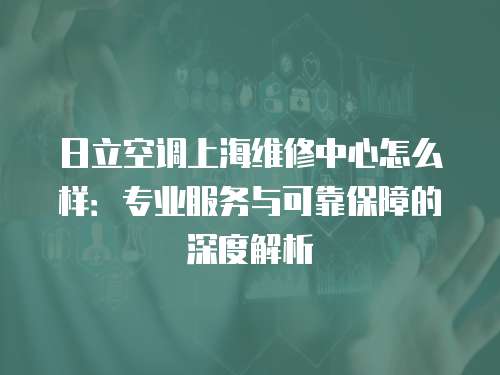 日立空調上海維修中心怎么樣：專業服務與可靠保障的深度解析