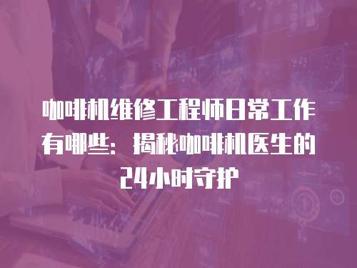 咖啡機(jī)維修工程師日常工作有哪些：揭秘咖啡機(jī)醫(yī)生的24小時(shí)守護(hù)