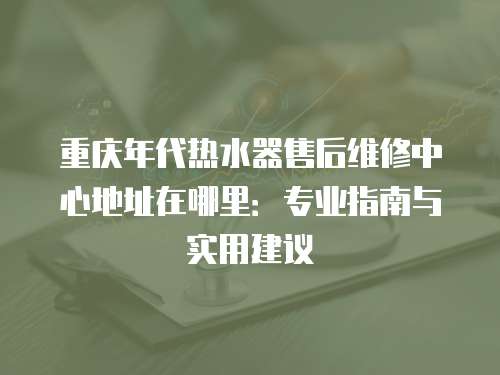 重慶年代熱水器售后維修中心地址在哪里：專業(yè)指南與實(shí)用建議