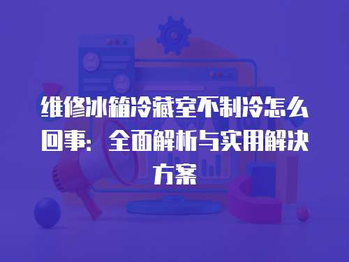 維修冰箱冷藏室不制冷怎么回事：全面解析與實用解決方案