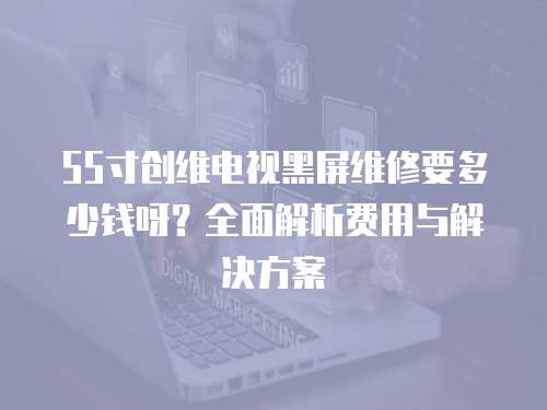 55寸創維電視黑屏維修要多少錢呀？全面解析費用與解決方案