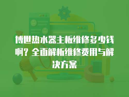 博世熱水器主板維修多少錢啊？全面解析維修費用與解決方案