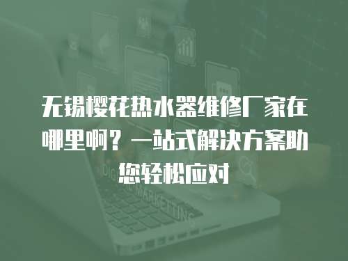 無錫櫻花熱水器維修廠家在哪里啊？一站式解決方案助您輕松應對