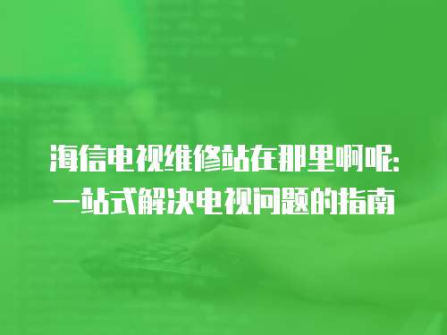 海信電視維修站在那里啊呢：一站式解決電視問題的指南
