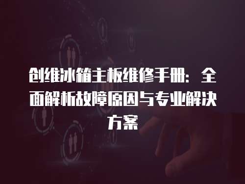 創維冰箱主板維修手冊：全面解析故障原因與專業解決方案
