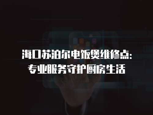 海口蘇泊爾電飯煲維修點：專業服務守護廚房生活