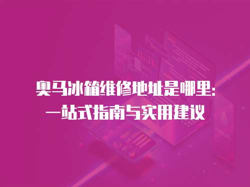 奧馬冰箱維修地址是哪里：一站式指南與實用建議