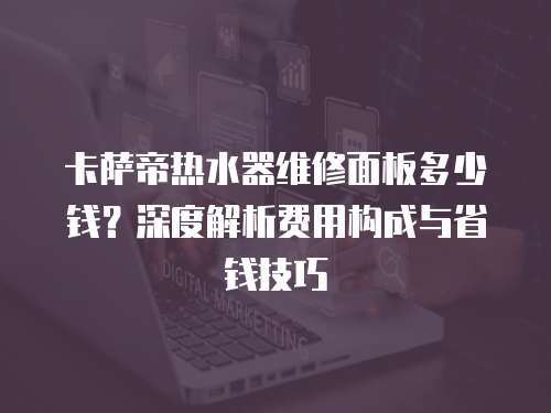 卡薩帝熱水器維修面板多少錢？深度解析費(fèi)用構(gòu)成與省錢技巧