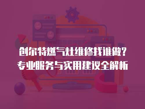 創爾特燃氣灶維修找誰做？專業服務與實用建議全解析