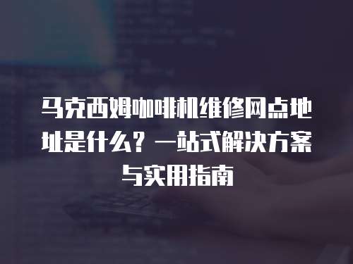 馬克西姆咖啡機維修網點地址是什么？一站式解決方案與實用指南